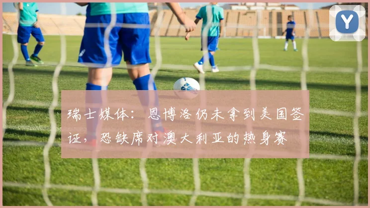 瑞士媒体：恩博洛仍未拿到美国签证，恐缺席对澳大利亚的热身赛
